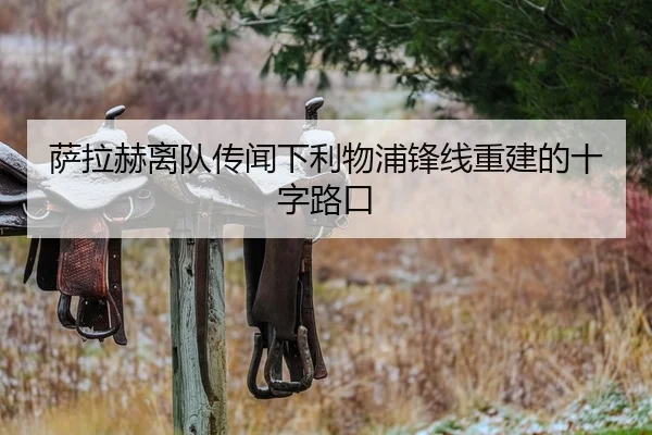 萨拉赫离队传闻下利物浦锋线重建的十字路口