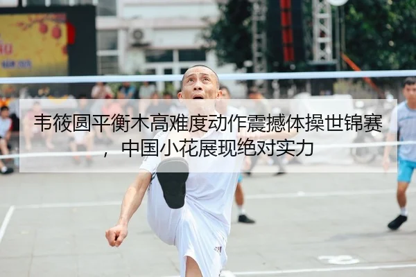 韦筱圆平衡木高难度动作震撼体操世锦赛，中国小花展现绝对实力